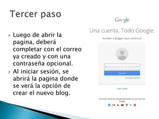  Luego de abrir la
pagina, deberá
completar con el correo
ya creado y con una
contraseña opcional.
 Al iniciar sesión, se
abrirá la pagina donde
se verá la opción de
crear el nuevo blog.
 