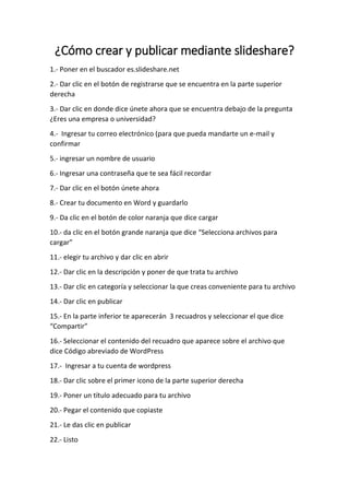 ¿Cómo crear y publicar mediante slideshare?
1.- Poner en el buscador es.slideshare.net
2.- Dar clic en el botón de registrarse que se encuentra en la parte superior
derecha
3.- Dar clic en donde dice únete ahora que se encuentra debajo de la pregunta
¿Eres una empresa o universidad?
4.- Ingresar tu correo electrónico (para que pueda mandarte un e-mail y
confirmar
5.- ingresar un nombre de usuario
6.- Ingresar una contraseña que te sea fácil recordar
7.- Dar clic en el botón únete ahora
8.- Crear tu documento en Word y guardarlo
9.- Da clic en el botón de color naranja que dice cargar
10.- da clic en el botón grande naranja que dice “Selecciona archivos para
cargar”
11.- elegir tu archivo y dar clic en abrir
12.- Dar clic en la descripción y poner de que trata tu archivo
13.- Dar clic en categoría y seleccionar la que creas conveniente para tu archivo
14.- Dar clic en publicar
15.- En la parte inferior te aparecerán 3 recuadros y seleccionar el que dice
“Compartir”
16.- Seleccionar el contenido del recuadro que aparece sobre el archivo que
dice Código abreviado de WordPress
17.- Ingresar a tu cuenta de wordpress
18.- Dar clic sobre el primer icono de la parte superior derecha
19.- Poner un título adecuado para tu archivo
20.- Pegar el contenido que copiaste
21.- Le das clic en publicar
22.- Listo
 