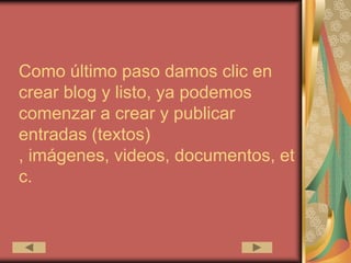 Como último paso damos clic en
crear blog y listo, ya podemos
comenzar a crear y publicar
entradas (textos)
, imágenes, videos, documentos, et
c.
 