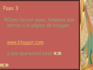 Paso 3

 Como tercer paso, tenemos que
 entrar a la página de blogger.


 www.blogger.com

 y nos aparecerá esto
 
