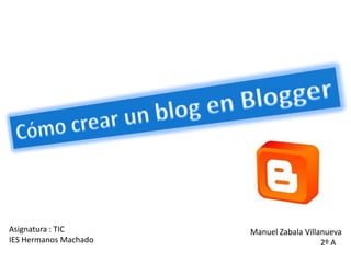 Cómo crear un blog en Blogger Asignatura : TIC IES Hermanos Machado Manuel Zabala Villanueva 	2º A 