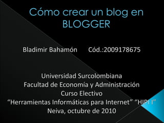 Cómo crear un blog en BLOGGER Bladimir Bahamón	Cód.:2009178675 Universidad Surcolombiana Facultad de Economía y Administración Curso Electivo  “Herramientas Informáticas para Internet” “HIPI I” Neiva, octubre de 2010 