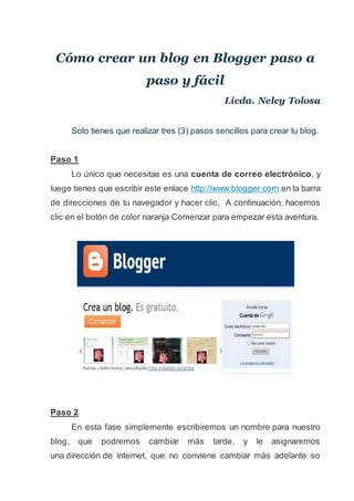 Cómo crear un blog en Blogger paso a
paso y fácil
Licda. Nelcy Tolosa
Solo tienes que realizar tres (3) pasos sencillos para crear tu blog.
Paso 1
Lo único que necesitas es una cuenta de correo electrónico, y
luego tienes que escribir este enlace http://www.blogger.com en la barra
de direcciones de tu navegador y hacer clic. A continuación, hacemos
clic en el botón de color naranja Comenzar para empezar esta aventura.
Paso 2
En esta fase simplemente escribiremos un nombre para nuestro
blog, que podremos cambiar más tarde, y le asignaremos
una dirección de internet, que no conviene cambiar más adelante so
 