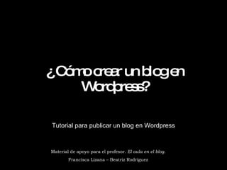 ¿ Cómo crear un blog en Wordpress? Tutorial para publicar un blog en Wordpress Material de apoyo para el profesor.  El aula en el blog. Francisca Lizana – Beatriz Rodríguez 