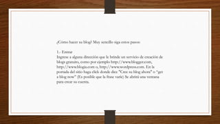 ¿Cómo hacer su blog? Muy sencillo siga estos pasos:
1.- Entrar
Ingrese a alguna dirección que le brinde un servicio de creación de
blogs gratuito, como por ejemplo http://www.blogger.com,
http://www.blogia.com o, http://www.wordpress.com. En la
portada del sitio haga click donde dice "Cree su blog ahora" o “get
a blog now” (Es posible que la frase varíe) Se abrirá una ventana
para crear su cuenta.
 