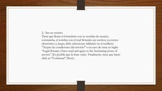 2.- Sea un usuario
Tiene que llenar el formulario con su nombre de usuario,
contraseña, el nombre con el cual firmarás sus escritos, su correo
electrónico y, luego, debe seleccionar (tildando en el casillero)
"Acepto las condiciones del servicio" o en caso de estar en ingles
“Legal flotsam, I have read and agree to the fascinating terms of
service” (Es posible que la frase varíe). Finalmente, tiene que hacer
click en "Continuar" (Next).
 