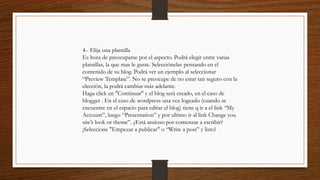 4.- Elija una plantilla
Es hora de preocuparse por el aspecto. Podrá elegir entre varias
plantillas, la que mas le guste. Selecciónelas pensando en el
contenido de su blog. Podrá ver un ejemplo al seleccionar
“Preview Template”. No se preocupe de no estar tan seguro con la
elección, la podrá cambiar más adelante.
Haga click en "Continuar" y el blog será creado, en el caso de
blogger . En el caso de wordpress una vez logeado (cuando se
encuentre en el espacio para editar el blog) tiene q ir a el link “My
Account”, luego “Presentation” y por ultimo ir al link Change you
site’s look or theme”. ¿Está ansioso por comenzar a escribir?
¡Seleccione "Empezar a publicar" o “Write a post” y listo!
 