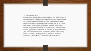 5.- Escritor de la web
Cada artículo que escriba se denomina Post. En “Title” ponga el
título de su post. Podrá comenzar a redactar en el cuadro grande.
La forma de hacerlo es similar al Word, cuando quiera poner
negrita seleccioná la palabra y apretá el botón con la “B”. Podrá
usar colores, crear enlaces, centrar los párrafos, hacer listas e
insertar imágenes buscándolas en el disco duro (También podrá
hacerlo agregando el link desde un servidor de imágenes en línea.
¿No sabe como hacerlo? Lea el artículo “¿Cómo subir fotos y
video a su blog?”). Podrá guardar su post si no alcanzó a
terminarlo ("Save Draft") o publicarlo ("Publish Post").
 