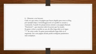 6.- Alimente a sus lectores
Cada vez que entre a la página que hayas elegido para crear su blog
por ejemplo http://www.blogger.com se le pedirá tu usuario y
contraseña. Cuando los proporcione entrará a una página llamada
“Escritorio” , que muestra todos los posts que ha creado.
Si quiere volver a escribir en uno de ellos haga click en el signo
"+" de color verde. Si quiere personalizarlo haga click en el
engranaje. Irá a una página donde podrá configurar parámetros
más complejos.
 