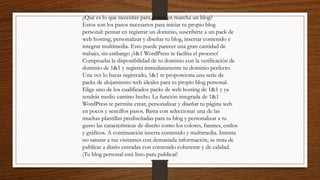 ¿Qué es lo que necesitas para poner en marcha un blog?
Estos son los pasos necesarios para iniciar tu propio blog
personal: pensar en registrar un dominio, suscribirte a un pack de
web hosting, personalizar y diseñar tu blog, insertar contenido e
integrar multimedia. Esto puede parecer una gran cantidad de
trabajo, sin embargo ¡1&1 WordPress te facilita el proceso!
Comprueba la disponibilidad de tu dominio con la verificación de
dominio de 1&1 y registra inmediatamente tu dominio perfecto.
Una vez lo hayas registrado, 1&1 te proporciona una serie de
packs de alojamiento web ideales para tu propio blog personal.
Elige uno de los cualificados packs de web hosting de 1&1 y ya
tendrás medio camino hecho. La función integrada de 1&1
WordPress te permite crear, personalizar y diseñar tu página web
en pocos y sencillos pasos. Basta con seleccionar una de las
muchas plantillas prediseñadas para tu blog y personalizar a tu
gusto las características de diseño como los colores, fuentes, estilos
y gráficos. A continuación inserta contenido y multimedia. Intenta
no saturar a tus visitantes con demasiada información, se trata de
publicar a diario entradas con contenido coherente y de calidad.
¡Tu blog personal está listo para publicar!
 