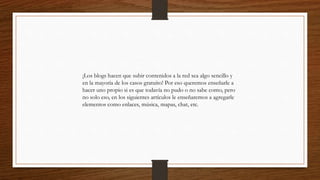 ¡Los blogs hacen que subir contenidos a la red sea algo sencillo y
en la mayoría de los casos gratuito! Por eso queremos enseñarle a
hacer uno propio si es que todavía no pudo o no sabe como, pero
no solo eso, en los siguientes artículos le enseñaremos a agregarle
elementos como enlaces, música, mapas, chat, etc.
 