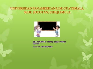 UNIVERSIDAD PANAMERICANA DE GUATEMALA,
       SEDE JOCOTÁN, CHIQUIMULA




           ESTUDIANTE: Henry Isaac Pérez
           García
           Carnet: 201203852
 