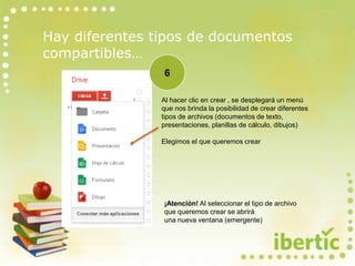Hay diferentes tipos de documentos
compartibles…
¡Atención! Al seleccionar el tipo de archivo
que queremos crear se abrirá
una nueva ventana (emergente)
6
Al hacer clic en crear , se desplegará un menú
que nos brinda la posibilidad de crear diferentes
tipos de archivos (documentos de texto,
presentaciones, planillas de cálculo, dibujos)
Elegimos el que queremos crear
 