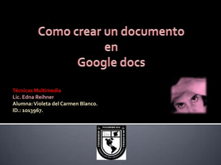 Como crear un documento en  Google docs Técnicas Multimedia Lic. Edna Reihner Alumna: Violeta del Carmen Blanco. ID.: 1013967. 