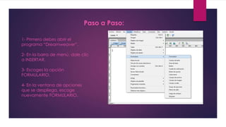 Paso a Paso: 
1- Primero debes abrir el 
programa “Dreamweaver”. 
2- En la barra de menú, dale clic 
a INSERTAR. 
3- Escoges la opción 
FORMULARIO. 
4- En la ventana de opciones 
que se despliega, escoge 
nuevamente FORMULARIO. 
 