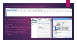 Aparecerá un cuadro de líneas punteadas de color rojo. 
5- Allí debes insertar una tabla con 
el número de filas y columnas que 
desees, según el numero y tipo de 
preguntas. 
Esto lo haces dando clic en 
INSERTAR, escoges la opción TABLA. 
Y en el cuadro que se despliega 
colocas el número de filas y 
columnas. Y luego das clic en 
ACEPTAR. 
 