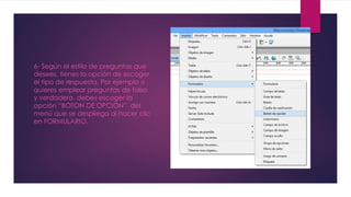 6- Según el estilo de preguntas que 
desees, tienes la opción de escoger 
el tipo de respuesta. Por ejemplo si 
quieres emplear preguntas de falso 
y verdadero, debes escoger la 
opción “BOTON DE OPCIÓN” del 
menú que se despliega al hacer clic 
en FORMULARIO. 
 