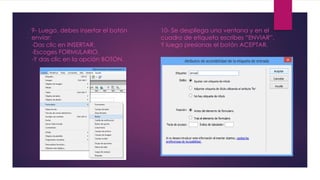9- Luego, debes insertar el botón 
enviar: 
-Das clic en INSERTAR. 
-Escoges FORMULARIO. 
-Y das clic en la opción BOTON. 
10- Se despliega una ventana y en el 
cuadro de etiqueta escribes “ENVIAR”. 
Y luego presionas el botón ACEPTAR. 
 