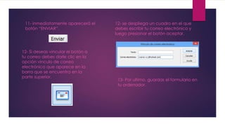 11- inmediatamente aparecerá el 
botón “ENVIAR”. 
12- Si deseas vincular el botón a 
tu correo debes darle clic en la 
opción vinculo de correo 
electrónico que aparece en la 
barra que se encuentra en la 
parte superior. 
12- se despliega un cuadro en el que 
debes escribir tu correo electrónico y 
luego presionar el botón aceptar. 
13- Por ultimo, guardas el formulario en 
tu ordenador. 
