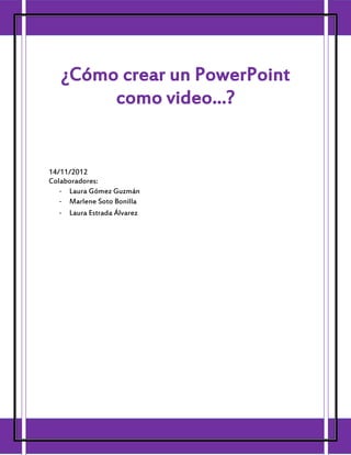 ¿Cómo crear un PowerPoint
        como video…?


14/11/2012
Colaboradores:
   - Laura Gómez Guzmán
   - Marlene Soto Bonilla
   - Laura Estrada Álvarez
 