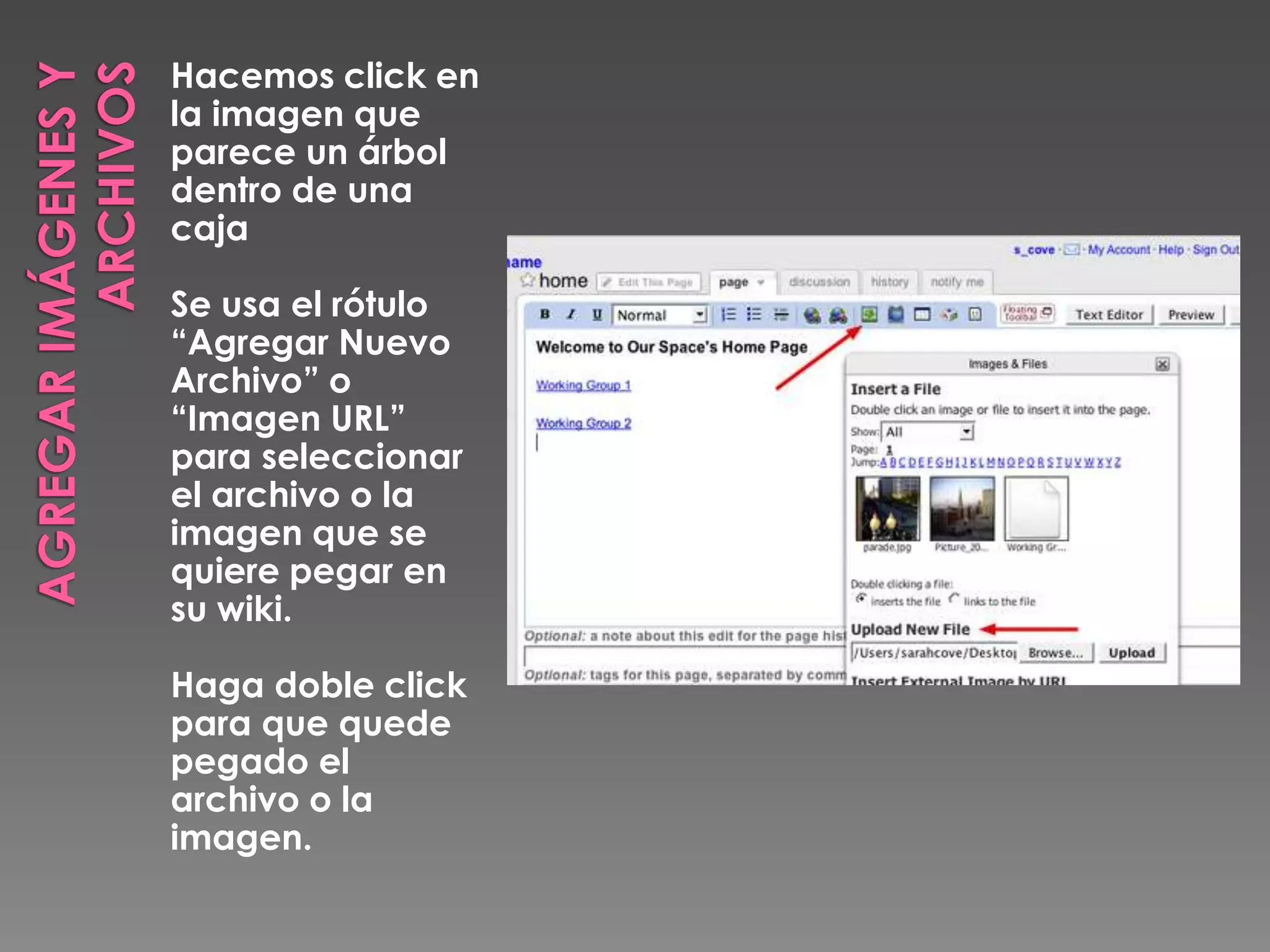 AGREGAR IMÁGENES Y ARCHIVOSHacemos click en la imagen que parece un árbol dentro de una cajaSe usa el rótulo “Agregar Nuevo Archivo” o “Imagen URL” para seleccionar el archivo o la imagen que se quiere pegar en su wiki.Haga doble click para que quede pegado el archivo o la imagen.