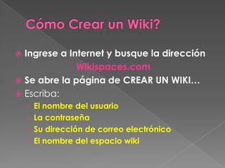 Cómo Crear un Wiki? Ingrese a Internet y busque la dirección Wikispaces.com Se abre la página de CREAR UN WIKI… Escriba: El nombre del usuario La contraseña Su dirección de correo electrónico El nombre del espacio wiki  