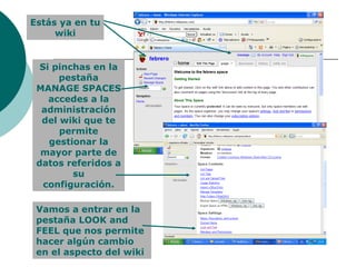 Estás ya en tu wiki Si pinchas en la pestaña MANAGE SPACES accedes a la administración del wiki que te permite gestionar la mayor parte de datos referidos a su configuración. Vamos a entrar en la pestaña LOOK and FEEL que nos permite hacer algún cambio en el aspecto del wiki 