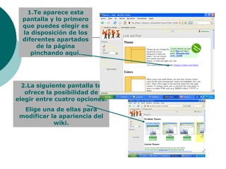 1.Te aparece esta pantalla y lo primero que puedes elegir es la disposición de los diferentes apartados de la página pinchando aquí. 2.La siguiente pantalla te ofrece la posibilidad de elegir entre cuatro opciones. Elige una de ellas para modificar la apariencia del wiki. 