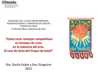 OCIOGUNE 2012: EL OCIO TRANSFORMADOR. 
  RESIGNIFICACIONES Y TENDENCIAS DEL OCIO EN 
               TIEMPOS DE CRISIS
      II Foro de ideas. Industrias de ocio



 “Cómo crear ventajas competitivas 
         en tiempos de crisis 
       en la industria del ocio. 
El caso de éxito del Cirque du Soleil”



 Dra. García Feijoo y Dra. Eizaguirre
                2012
 