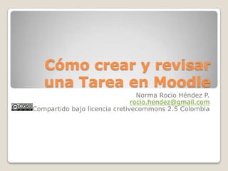 Cómo crear y revisar una Tarea en Moodle Norma RocioHéndez P. rocio.hendez@gmail.com Compartido bajo licencia cretivecommons 2.5 Colombia 