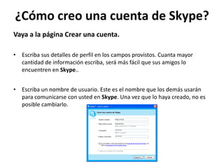 ¿Cómo creo una cuenta de Skype?
Vaya a la página Crear una cuenta.

• Escriba sus detalles de perfil en los campos provistos. Cuanta mayor
  cantidad de información escriba, será más fácil que sus amigos lo
  encuentren en Skype..


• Escriba un nombre de usuario. Este es el nombre que los demás usarán
  para comunicarse con usted en Skype. Una vez que lo haya creado, no es
  posible cambiarlo.
 