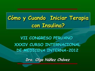 Cómo y Cuando Iniciar Terapia
Cómo y Cuando Iniciar Terapia
        con Insulina?
        con Insulina?

    VII CONGRESO PERUANO
  XXXIV CURSO INTERNACIONAL
   DE MEDICINA INTERNA-2012

      Dra. Olga Núñez Chávez
 