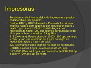 Impresoras
Se observan distintos modelos de impresoras a precios
considerables, por ejemplo:
 Deskjet 640C y 840C (Hewlett – Packard): La primera
imprime hasta 6 ppm (páginas por minutos) en negro y
hasta 3 ppm a color. El otro modelo llega a una
resolución de hasta 1200 ppp (puntos por pulgada) o dpi
(dots per inch) en modalidad fotográfica.
 Z13 (Lexmark): Puede alcanzar 1200X1200 ppp en negro
y color, y con una velocidad de 7 ppm en negro en
modalidad rápida y 4 ppm en color.
 Z32 (Lexmark): Puede imprimir 45 fotos en 45 minutos.
 C2OUX (Epson): Logra un resolución de 720 ppp.
 BJC-1000 (Canon): Logra una resolución de 360X360 dpi
a color y 720X360 dpi en negro.
 