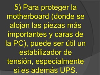 5) Para proteger la
motherboard (donde se
alojan las piezas más
importantes y caras de
la PC), puede ser útil un
estabilizador de
tensión, especialmente
si es además UPS.
 