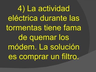 4) La actividad eléctrica durante las tormentas tiene fama de quemar los módem. La solución es comprar un filtro. 