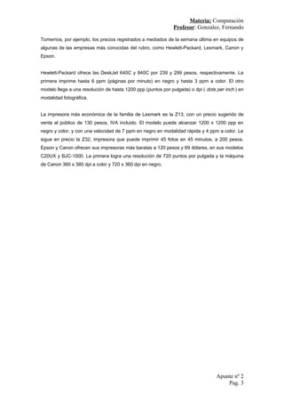 Materia: Computación
Profesor: Gonzalez, Fernando
Tomemos, por ejemplo, los precios registrados a mediados de la semana última en equipos de
algunas de las empresas más conocidas del rubro, como Hewlett-Packard, Lexmark, Canon y
Epson.
Hewlett-Packard ofrece las DeskJet 640C y 840C por 239 y 299 pesos, respectivamente. La
primera imprime hasta 6 ppm (páginas por minuto) en negro y hasta 3 ppm a color. El otro
modelo llega a una resolución de hasta 1200 ppp (puntos por pulgada) o dpi ( dots per inch ) en
modalidad fotográfica.
La impresora más económica de la familia de Lexmark es la Z13, con un precio sugerido de
venta al público de 130 pesos, IVA incluido. El modelo puede alcanzar 1200 x 1200 ppp en
negro y color, y con una velocidad de 7 ppm en negro en modalidad rápida y 4 ppm a color. Le
sigue en precio la Z32, impresora que puede imprimir 45 fotos en 45 minutos, a 200 pesos.
Epson y Canon ofrecen sus impresoras más baratas a 120 pesos y 69 dólares, en sus modelos
C20UX y BJC-1000. La primera logra una resolución de 720 puntos por pulgada y la máquina
de Canon 360 x 360 dpi a color y 720 x 360 dpi en negro.
Apunte nº 2
Pag. 3
 