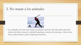 2. No matar a los animales
• Los animales son seres que tienen sus propios intereses de vida, luchan por ella,
sienten de dolor, tristeza o soledad al igual que nosotros. Se estresan... tienen ojos,
boca, orejas, dientes y pelo al igual que nosotros..
 