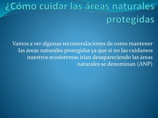 Vamos a ver algunas recomendaciones de como mantener
las áreas naturales protegidas ya que si no las cuidamos
nuestros ecosistemas irían desapareciendo las áreas
naturales se denominan (ANP)
 