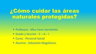 ¿Cómo cuidar las áreas
naturales protegidas?
 Profesora : Miss Irene Sarmiento
 Grado y Sección : 5 – A – I
 Curso : Personal Social
 Alumno : Sebastián Magallanes
 