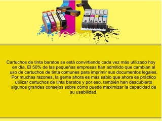 Cartuchos de tinta baratos se está convirtiendo cada vez más utilizado hoy
en día. El 50% de las pequeñas empresas han admitido que cambian al
uso de cartuchos de tinta comunes para imprimir sus documentos legales.
Por muchas razones, la gente ahora es más sabio que ahora es práctico
utilizar cartuchos de tinta baratos y por eso, también han descubierto
algunos grandes consejos sobre cómo puede maximizar la capacidad de
su usabilidad.
 