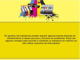 En general, las impresoras pueden requerir algunas buenas técnicas de
mantenimiento si desea que dure y funcione sin problemas. Éstos son
algunos consejos para recordar a mantener su impresora en marcha con
sólo utilizar cartuchos de tinta baratos:
 
