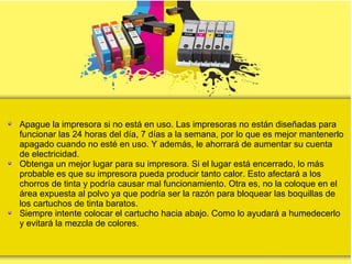 Apague la impresora si no está en uso. Las impresoras no están diseñadas para
funcionar las 24 horas del día, 7 días a la semana, por lo que es mejor mantenerlo
apagado cuando no esté en uso. Y además, le ahorrará de aumentar su cuenta
de electricidad.
Obtenga un mejor lugar para su impresora. Si el lugar está encerrado, lo más
probable es que su impresora pueda producir tanto calor. Esto afectará a los
chorros de tinta y podría causar mal funcionamiento. Otra es, no la coloque en el
área expuesta al polvo ya que podría ser la razón para bloquear las boquillas de
los cartuchos de tinta baratos.
Siempre intente colocar el cartucho hacia abajo. Como lo ayudará a humedecerlo
y evitará la mezcla de colores.
 