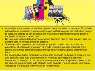 Al configurar los cartuchos de tinta baratos, debe hacerlo con cuidado. El cuidado
adecuado es necesario cuando se tiene que instalar o quitar los cartuchos porque
la placa de circuito es tan delicada, un movimiento descuidado puede dañar el
cableado de la placa de circuito.
No deje que la tinta del cartucho se seque. Siempre que no esté en uso, trate de
sellarlo será hermético bolsa de plástico.
Si sólo está imprimiendo documentos en papel con texto escrito, trate de
establecer el estado de impresión en modo borrador, no sólo imprimirá más
rápido, este modo también utilizará menos tinta y además podrá ahorrar más
tinta.
Es aconsejable hacer funcionar su impresora en modo de limpieza cada una vez
a la semana, pero hay una exención. Si no utiliza su impresora con más
frecuencia o como he dicho, durante una semana, trate de ejecutarlo en el modo
de limpieza para eliminar todo el tapón de la boquilla. Pero si usas tu impresora
casi todos los días, no te molestes en hacerlo más.
 