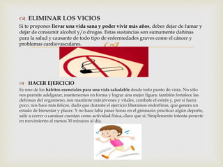 
 ELIMINAR LOS VICIOS
Si te propones llevar una vida sana y poder vivir más años, debes dejar de fumar y
dejar de consumir alcohol y/o drogas. Estas sustancias son sumamente dañinas
para la salud y causante de todo tipo de enfermedades graves como el cáncer y
problemas cardiovasculares.
 HACER EJERCICIO
Es uno de los hábitos esenciales para una vida saludable desde todo punto de vista. No sólo
nos permite adelgazar, mantenernos en forma y lograr una mejor figura: también fortalece las
defensas del organismo, nos mantiene más jóvenes y vitales, combate el estrés y, por si fuera
poco, nos hace más felices, dado que durante el ejercicio liberamos endorfinas, que genera un
estado de bienestar y placer. Y no hace falta pasar horas en el gimnasio; practicar algún deporte,
salir a correr o caminar cuentan como actividad física, claro que sí. Simplemente intenta ponerte
en movimiento al menos 30 minutos al día.
 