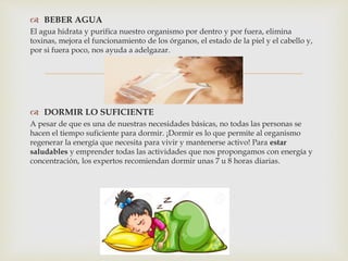 
 BEBER AGUA
El agua hidrata y purifica nuestro organismo por dentro y por fuera, elimina
toxinas, mejora el funcionamiento de los órganos, el estado de la piel y el cabello y,
por si fuera poco, nos ayuda a adelgazar.
 DORMIR LO SUFICIENTE
A pesar de que es una de nuestras necesidades básicas, no todas las personas se
hacen el tiempo suficiente para dormir. ¡Dormir es lo que permite al organismo
regenerar la energía que necesita para vivir y mantenerse activo! Para estar
saludables y emprender todas las actividades que nos propongamos con energía y
concentración, los expertos recomiendan dormir unas 7 u 8 horas diarias.
 