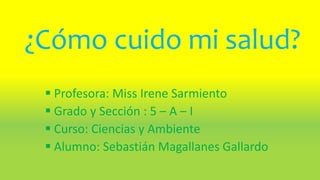 ¿Cómo cuido mi salud?
 Profesora: Miss Irene Sarmiento
 Grado y Sección : 5 – A – I
 Curso: Ciencias y Ambiente
 Alumno: Sebastián Magallanes Gallardo
 