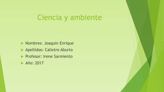 Ciencia y ambiente
 Nombres: Joaquin Enrique
 Apellidos: Calixtro Aburto
 Profesor: Irene Sarmiento
 Año: 2017
 