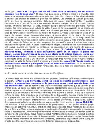 Jesús dijo: Juan 7.38 “El que cree en mí, como dice la Escritura, de su interior
correrán ríos de agua viva”. El agua viva pura corre y limpia lo viejo y lo muerto. Casi
ninguno de nosotros obramos sobre este principio. ¡Más bien obramos sobre el principio de
la charca! Las charcas se estancan, pero los ríos corren. Las charcas se vuelven pantanos,
pero los ríos se vuelven océanos. Debemos de crecer espiritualmente, y nuestro
crecimiento en Cristo al fin va a ser enorme. Nuestro cuerpo crece al producir nuevas
células. Mientras continúe la vida, nuestro cuerpo constantemente producirá nuevas
células. Esa renovación es un indicio de vida. El que no haya renovación es un indicio de
muerte. También la vida espiritual debe caracterizarse por una renovación constante. La
falta de renovación o crecimiento es indicio de muerte. A veces la renovación viene en la
forma de nuevas ideas, desconocidas antes. A veces viene en la forma de energía
espiritual. A veces es un sentido nuevo y más profundo aplicado a un viejo versículo
conocido. Puede haber renovación cuando entramos en una nueva y más profunda relación
con el cuerpo de Cristo, o con otro creyente. La renovación puede implicar una nueva
dedicación de alguna clase. A veces la renovación adopta la forma de una nueva fortaleza o
una nueva manera de resistir la tentación. La renovación es una forma de progreso
mientras vamos moviéndonos de una gloria a otra (2 Corintios 3.18 Por tanto,
nosotros todos, mirando a cara descubierta como en un espejo la gloria del
Señor, somos transformados de gloria en gloria en la misma imagen, como por
el Espíritu del Señor). Permita que Dios renueve su mente en la fase de crecimiento. ¿Ve
el contraste entre un río y una charca? La renovación trae nuevas ideas y nueva energía
espiritual. La vida de Cristo mostró progreso y crecimiento. Lucas 2.52 “Jesús crecía en
sabiduría y en estatura, y en gracia para con Dios y los hombres”. Si ha de tener la
mente de Cristo, usted debe esperar renovación. Esa es la fase del crecimiento. Eso es
renovación.

3.-
3.- Preparar nuestra mente para entrar en acción (final)

La tercera fase nos lleva a la culminación del proceso. Debemos ceñir nuestra mente para
la acción. (1 Pedro 1.13 Por tanto, ceñid los lomos de vuestro entendimiento, sed
sobrios, y esperad por completo en la gracia que se os traerá cuando Jesucristo
sea manifestado). Eso se refiere a las largas y holgadas vestiduras que se usaban en el
primer siglo. La gente no podía correr ni moverse rápidamente con semejante ropa. Para
realizar alguna actividad deportiva, una persona tenía que levantar el borde de la túnica v
doblarlo bajo el cinturón a fin de dejar libre las piernas para la acción. A eso se le llamaba
ceñirse la ropa. Este mandato es el principio de la disposición. Nuestra mente tiene que
estar preparada para la acción. En la fase de capacitación preparamos nuestra mente para
la acción al ceñir nuestro entendimiento. Jesús estaba prevenido, o preparado, cuando
diversos grupos trataron de atraparlo con sus preguntas como vemos en Lucas 20.20-40.
Los escribas y los principales sacerdotes le preguntaron si los judíos debían pagar
impuestos al gobierno romano. El ardid de ellos fracasó cuando Jesús respondió que debían
darle a Dios y a César lo que a cada uno le pertenecía. Cuando los saduceos le preguntaron
sobre la resurrección, Jesús corrigió hábilmente los conceptos erróneos que tenían sobre el
carácter de la vida futura. Jesús mostró aptitud mental en todo momento. Aptitud significa
estar capacitado para el servicio. Si hemos puesto nuestra voluntad y se ha desarrollado
nuestra mente mediante la renovación constante, estaremos capacitados para cualquier
prueba que Dios permita que se presente. Estemos prevenidos y preparados.
 