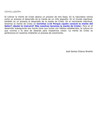 CONCLUSIÓN

El cultivar la mente de Cristo abarca un proceso de tres fases. En la naturaleza vemos
como un proceso el desarrollo de la mente de un niño pequeño. En el mundo espiritual,
también es un proceso el desarrollo de la mente de Cristo. En el nacimiento espiritual,
tenemos la mente de Cristo (1 Corintios 2.16 Porque ¿quién conoció la mente del
Señor? ¿Quién le instruirá? Más nosotros tenemos la mente de Cristo). Pero en el
desarrollo subsiguiente esa mente tiene que luchar con hábitos establecidos, la cultura en
que vivimos y la obra de Satanás para impedirnos crecer. La mente de Cristo se
perfecciona en nosotros mediante un proceso de crecimiento.




                                                              José Santos Chávez Briseño
 