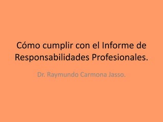Cómo cumplir con el Informe de
Responsabilidades Profesionales.
Dr. Raymundo Carmona Jasso.
 